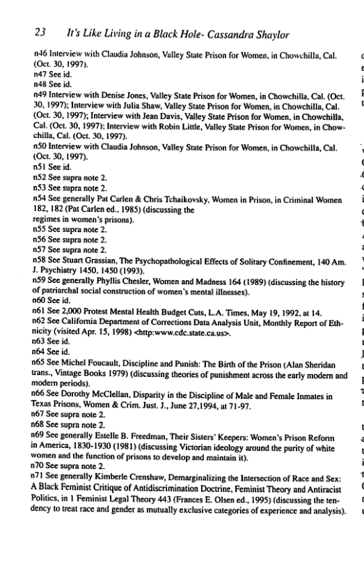 23 It’s Like Living in a Black Hole- Cassandra Shaylor 46 Interview with Claudia Johnson, Vlley State Prison for Women, in Chowchills, Cal, (Oct. 30, 1997 747 See id. 048 See id. 749 Interview with Denise Jones, Valley State Prison for Women, in Chowehill, Cal. (Oct. 30, 1997); Interview with ulia Shaw, Vlley Stte Prison for Women, in Chowehilla,Cal. (Oct 30, 1997); Interview with Jean Davis, Valley Stte Prison for Women, in Chowehills, Cal. (Oct. 30, 1997): Intrview with Robin Litle, Valley State Prison for Women, in Chow- chilla, Cal. (Oct. 30, 1997). 50 Interview with Claudia Johnson, Valiey State Prison for Women, in Chowehill, Cal. (Oct. 30, 1997). nS1 See d. 752 See supra nole 2. 03 See supra note 2. 54 See generuly Pat Carlen & Chris Tehaikovsky. Women in Prison, in Criminal Women 182, 182 (Pat Carlen ed.. 1985) (iscussing the regimes in women’s prisons). 0S5 See supra note 2. 16 See supra note 2. 057 See supra note 2. 58 See Start Grassian, The Psychopathologica Effects of Soitary Confinemen, 140 Am. 3. Psychiatry 1450, 1450 (1993). 159 See generally Phlis Chesler, Women and Madness 164 (1989) discussing the history of patrsrchal social construction of women’s menta llnesses). 760 See id. 161 See 2,000 Protest Mental Health Budget Cuts, L.A. Times, May 19, 1992,a 14. 62 See Califomia Department of Corrctions Daia Analyss Unit, Monihly Report o Eth- niciy (visited Apr. 15, 1998) <hitp:www.cde state.caus>. 063 See d. 764 Sec id 965 See Michel Foucault, Discipine and Punish: The Bith of the Prison (Alan Sheridan trans., Vintage Books 1979) discussing theories of punishment across the early modem and ‘modern periods). 66 See Dorothy MeClelan. Disparity i the Discipline of Male and Femsle Inmates in Texas Prisons, Women & Crim. Jus. 1., June 27,1994, ut 71-97. 067 See supra note 2. 068 See supra note 2. [ 169 See generaly Estclle B. Freedman, Their Sisters Keepers: Women’s Prison Reform in America, 1830-1930 (1981) (discussing Victorian ideology around the purity of white ‘women snd the function of prisons o develop sad maintain ). i 70 See supra note 2. 71 See gencrlly Kimberle Crenshaw, Demarginalising e Inesecion of Rce and Sex: [ [ A Black Feminist Critique of Antidiscrimination Doctrie, Feminist Theory and Antiracst Poliics, in | Feminist Legal Theory 443 (Frances E. Olsen ed., 1995) (discussing the ten- dency 10 treat race and gender as mutually exclusive categories of experience and analysi).